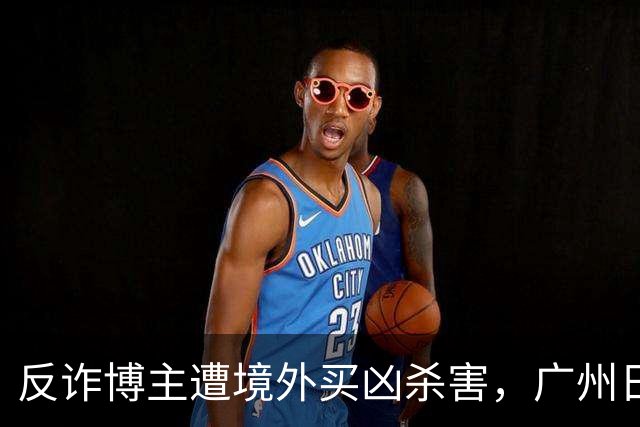 反诈博主遭境外买凶杀害，广州日报：必须果断亮剑，予以“反杀”