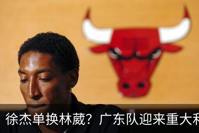 徐杰单换林葳？广东队迎来重大利好，保底能进总决赛了！