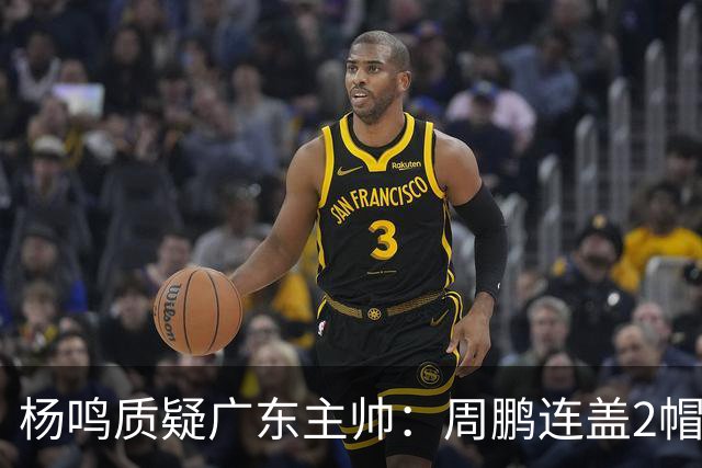 杨鸣质疑广东主帅：周鹏连盖2帽为何被换下