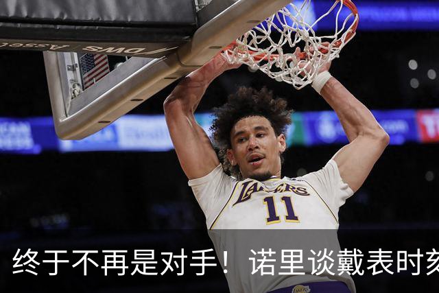 终于不再是对手！诺里谈戴表时刻：在利拉德这边的感觉确实好多了