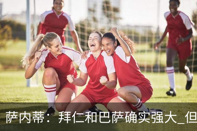 萨内蒂：拜仁和巴萨确实强大 但国米不会惧怕他们