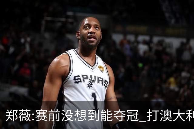 郑薇:赛前没想到能夺冠 打澳大利亚队消耗巨大