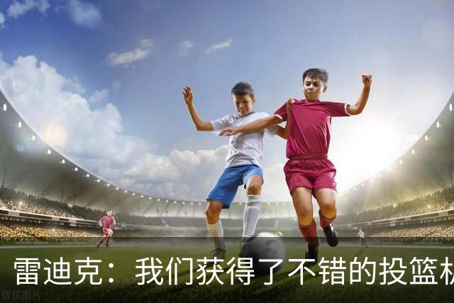 雷迪克：我们获得了不错的投篮机会 但我们每晚必须都能依靠防守