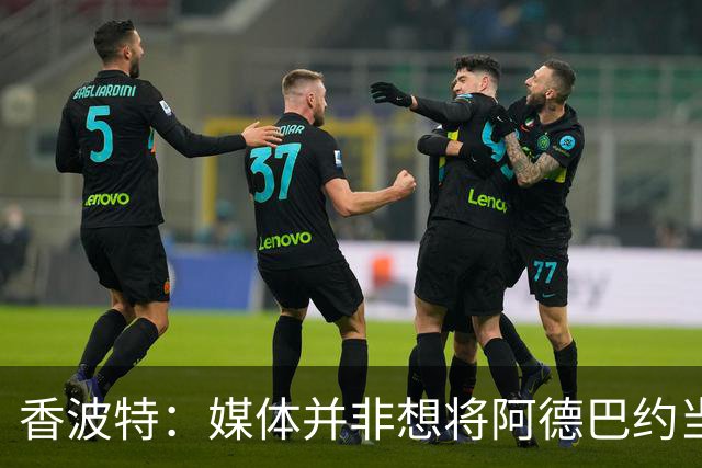 香波特：媒体并非想将阿德巴约当替罪羊 只想用严苛的标准要求他