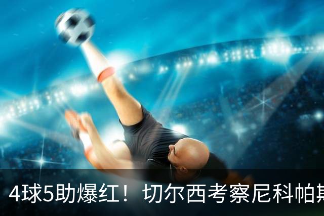 4球5助爆红！切尔西考察尼科帕斯，蓝军引援重心却不在前腰
